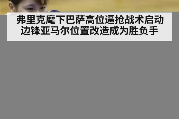弗里克麾下巴萨高位逼抢战术启动 边锋亚马尔位置改造成为胜负手