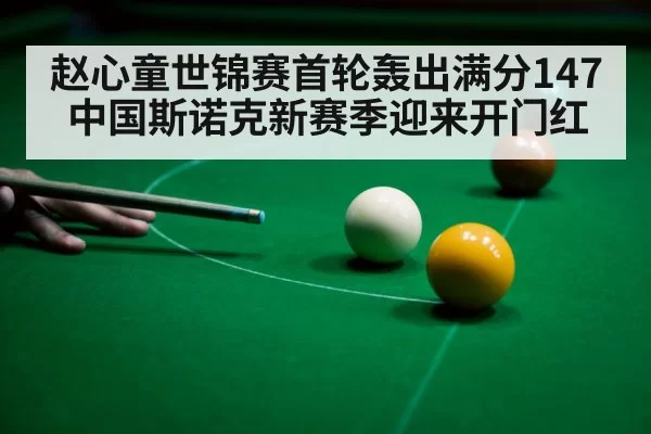 赵心童世锦赛首轮轰出满分147中国斯诺克新赛季迎来开门红