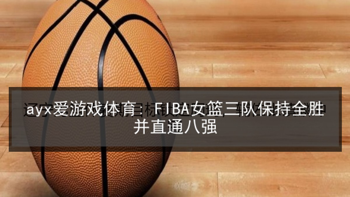 ayx爱游戏体育: FIBA女篮三队保持全胜并直通八强