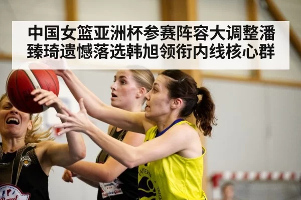 中国女篮亚洲杯参赛阵容大调整潘臻琦遗憾落选韩旭领衔内线核心群