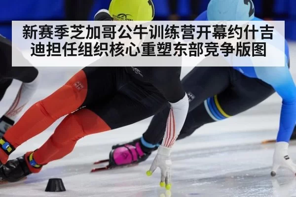 新赛季芝加哥公牛训练营开幕约什吉迪担任组织核心重塑东部竞争版图